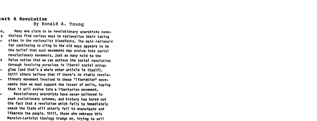 art A Revolution By Ronald A. Young 5, Many Who clain to be revolutionary anarchists none- 3 theless find varfous ways to rationalize their taking - stdes in the natfomlist bloodfests. The main ratfonale for continufng to cling to the old ways appears to be the belfef that such movesents may evolve into soctal revolutionary novesents, Just as many hold to the t false notion that we can achieve the soctal revolution through favolving ourselves fn T1beral soctal struge - gles (and that’s a whole other article fn itself). SEAT1 others belfeve that 1f there’s no viable revolu- - tlonary novenent involved fn these *Ifberation® move- ments then we must support the lesser of evlls, hoping that 1t wi11 evolve fnto a bertarian sovenent. - Revolutfonary anarchists have never belleved 1n such evalutionary schenes, and history has bared out the fact that a revolution which fails to nmediately smash the State wiT) utterly fall to emancipate and 1iberate the people. St11), those who esbrace this Marxist-Lenintst fdeology trudge on, tryling to sell